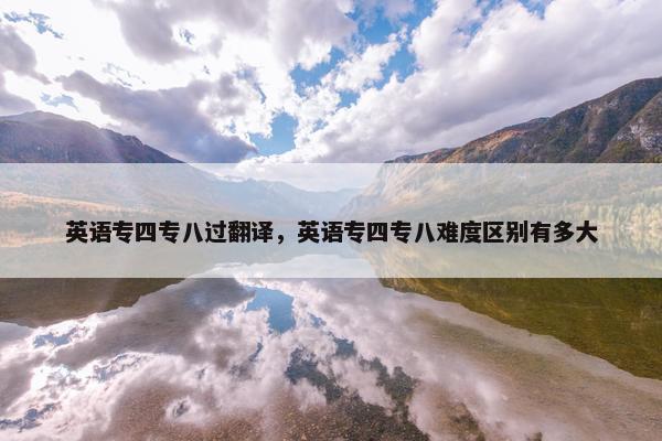 英语专四专八过翻译，英语专四专八难度区别有多大