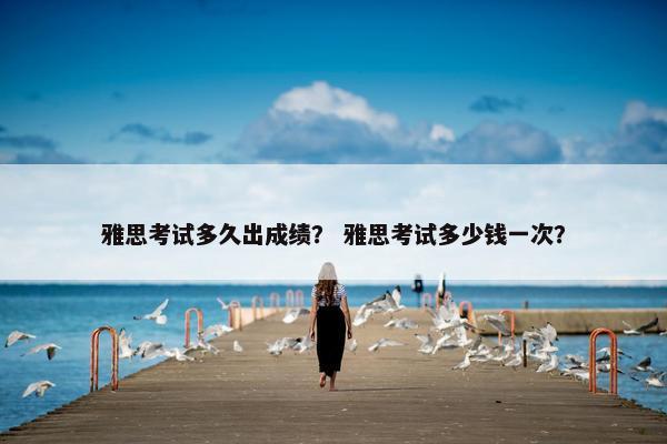 雅思考试多久出成绩？ 雅思考试多少钱一次？