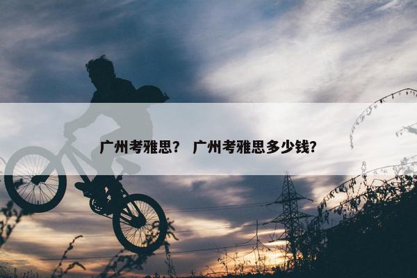 广州考雅思？ 广州考雅思多少钱？