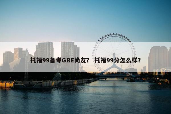 托福99备考GRE尚友？ 托福99分怎么样？