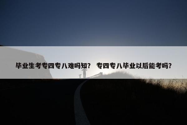 毕业生考专四专八难吗知？ 专四专八毕业以后能考吗？