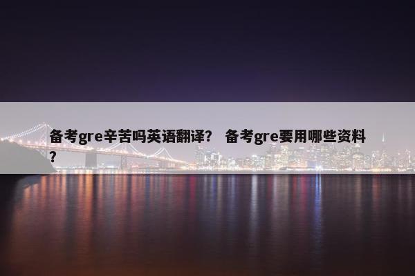 备考gre辛苦吗英语翻译？ 备考gre要用哪些资料？