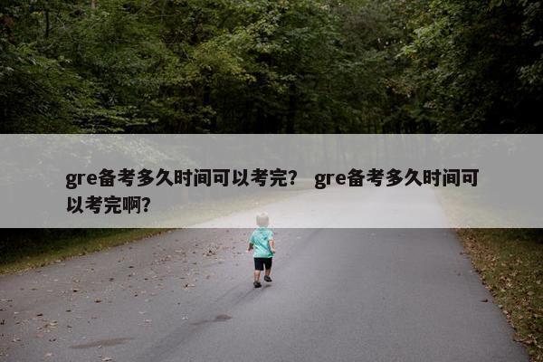 gre备考多久时间可以考完？ gre备考多久时间可以考完啊？