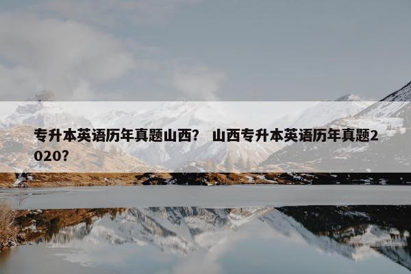 专升本英语历年真题山西？ 山西专升本英语历年真题2020？