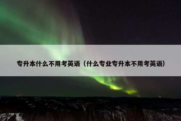 专升本什么不用考英语（什么专业专升本不用考英语）
