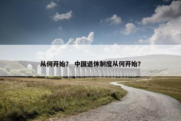 从何开始？ 中国退休制度从何开始？