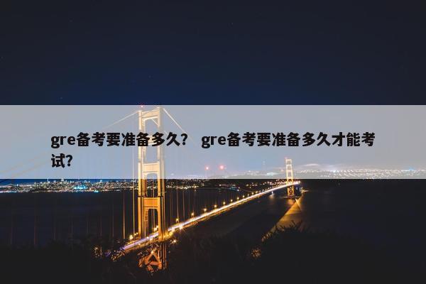 gre备考要准备多久？ gre备考要准备多久才能考试？