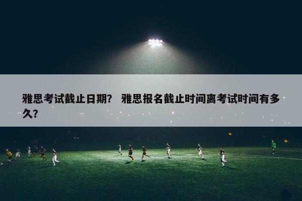 雅思考试截止日期？ 雅思报名截止时间离考试时间有多久？