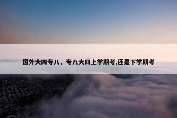 国外大四专八，专八大四上学期考,还是下学期考