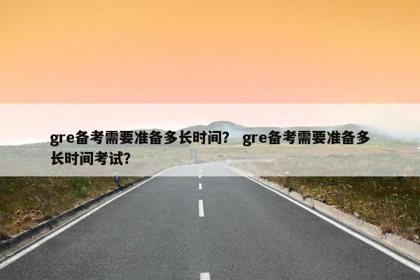 gre备考需要准备多长时间？ gre备考需要准备多长时间考试？