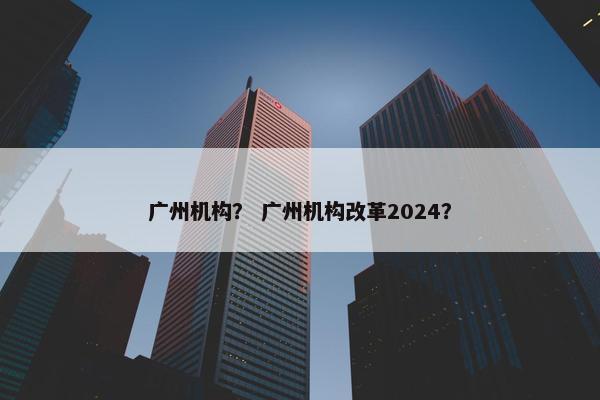 广州机构？ 广州机构改革2024？