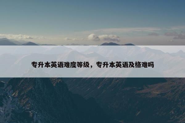 专升本英语难度等级，专升本英语及格难吗