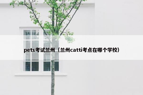 pets考试兰州（兰州catti考点在哪个学校）
