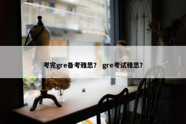 考完gre备考雅思？ gre考试雅思？