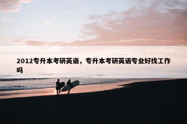 2012专升本考研英语，专升本考研英语专业好找工作吗