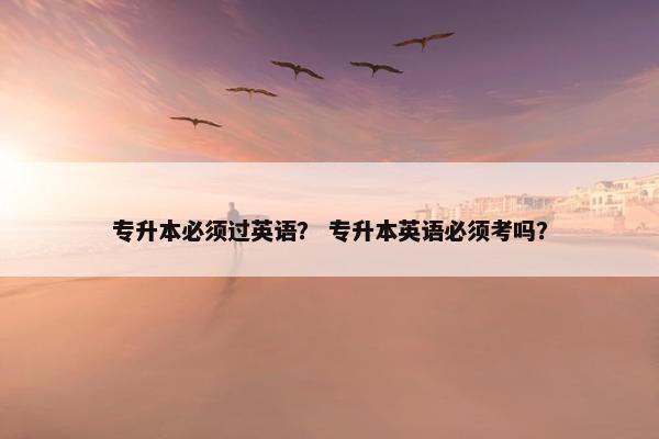 专升本必须过英语？ 专升本英语必须考吗？