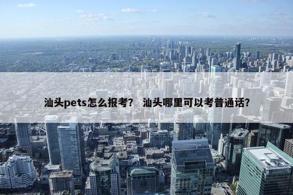 汕头pets怎么报考？ 汕头哪里可以考普通话？