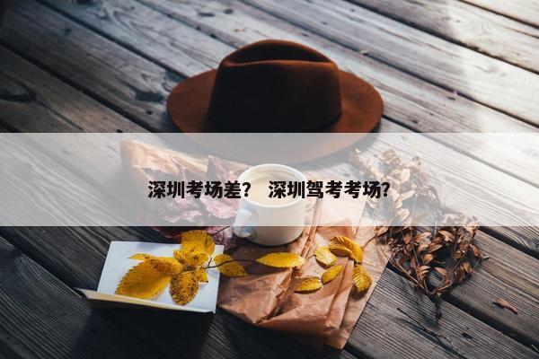 深圳考场差？ 深圳驾考考场？