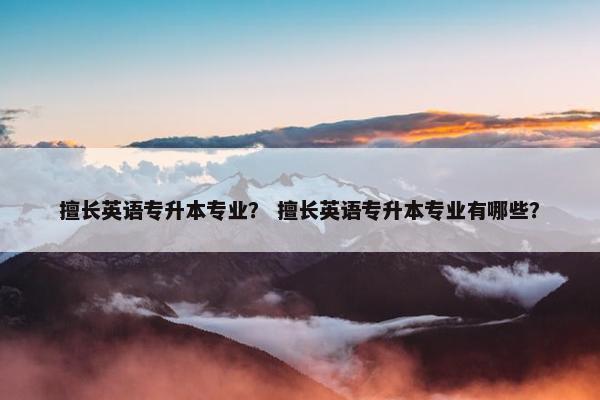 擅长英语专升本专业？ 擅长英语专升本专业有哪些？