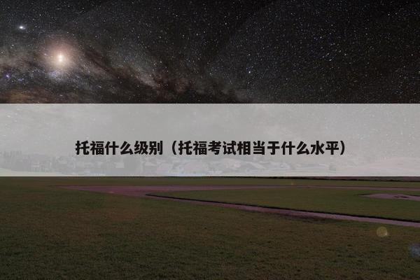 托福什么级别（托福考试相当于什么水平）