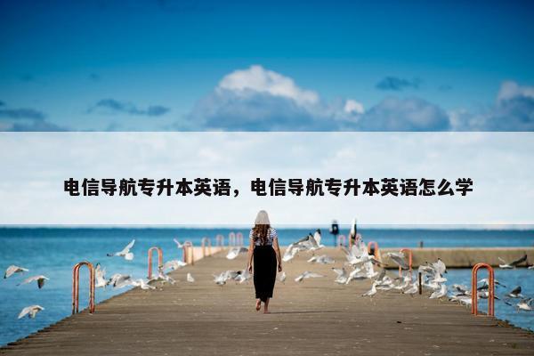 电信导航专升本英语，电信导航专升本英语怎么学