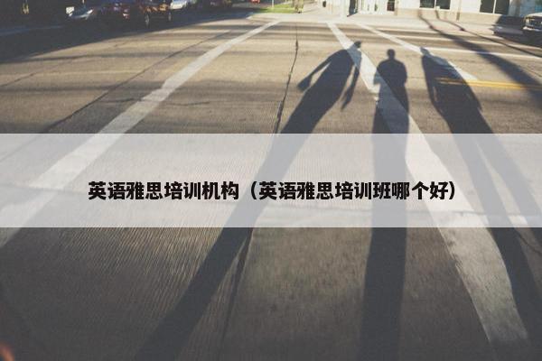 英语雅思培训机构（英语雅思培训班哪个好）
