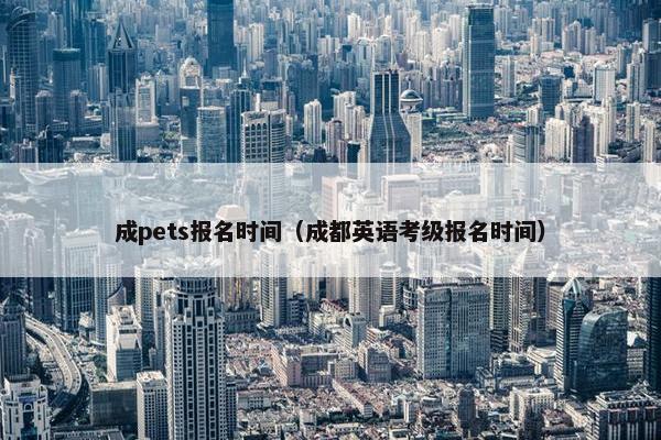 成pets报名时间（成都英语考级报名时间）