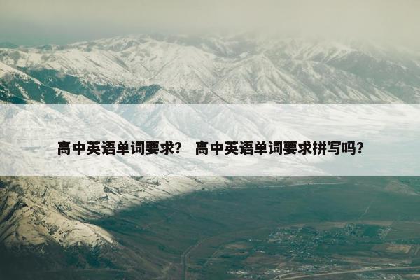 高中英语单词要求？ 高中英语单词要求拼写吗？