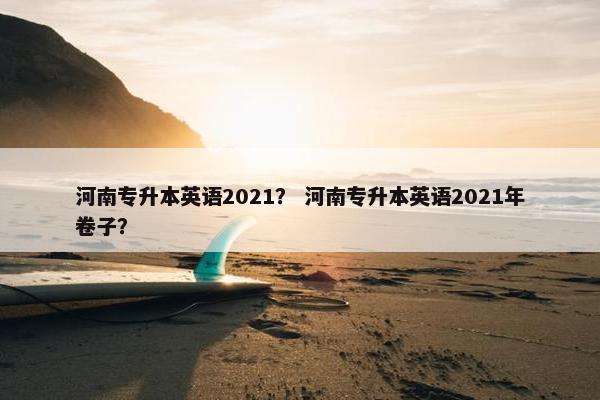 河南专升本英语2021？ 河南专升本英语2021年卷子？
