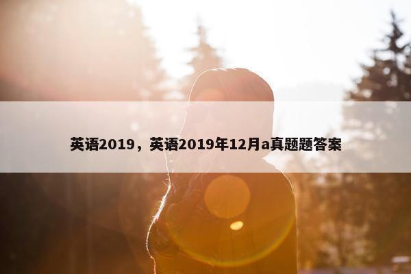 英语2019，英语2019年12月a真题题答案