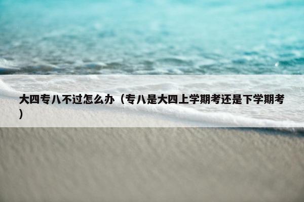 大四专八不过怎么办（专八是大四上学期考还是下学期考）