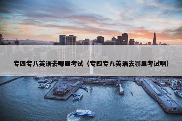 专四专八英语去哪里考试（专四专八英语去哪里考试啊）