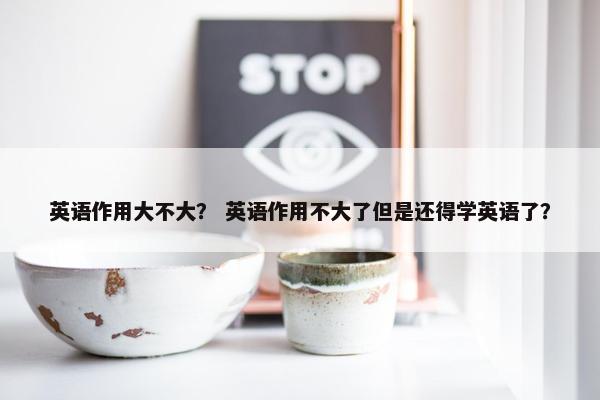 英语作用大不大？ 英语作用不大了但是还得学英语了？