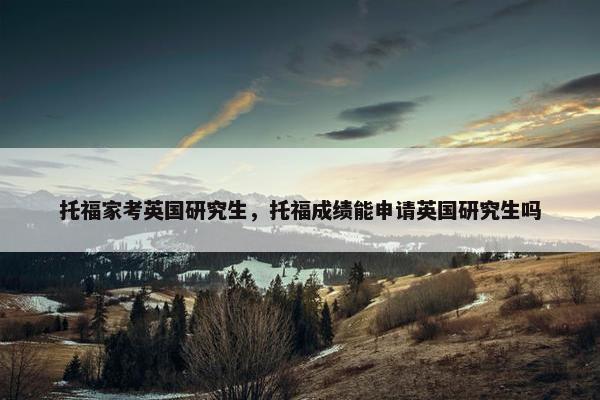 托福家考英国研究生，托福成绩能申请英国研究生吗