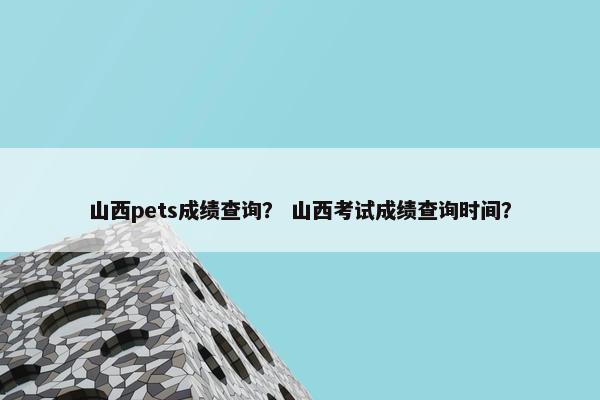 山西pets成绩查询？ 山西考试成绩查询时间？