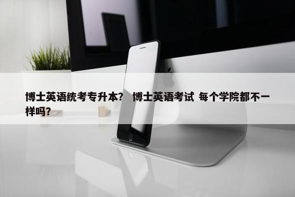 博士英语统考专升本？ 博士英语考试 每个学院都不一样吗？