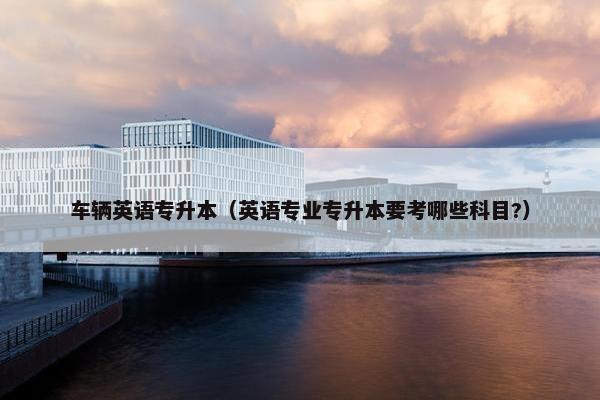 车辆英语专升本（英语专业专升本要考哪些科目?）