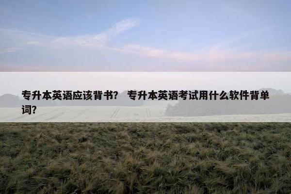 专升本英语应该背书？ 专升本英语考试用什么软件背单词？