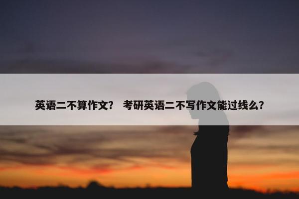 英语二不算作文？ 考研英语二不写作文能过线么？