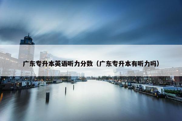 广东专升本英语听力分数（广东专升本有听力吗）