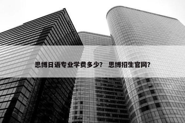 思博日语专业学费多少？ 思博招生官网？
