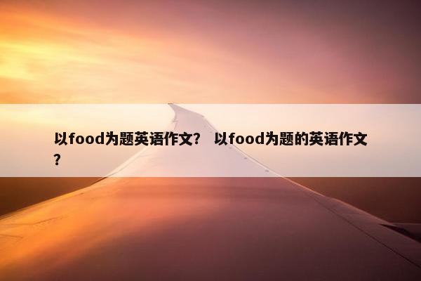 以food为题英语作文？ 以food为题的英语作文？