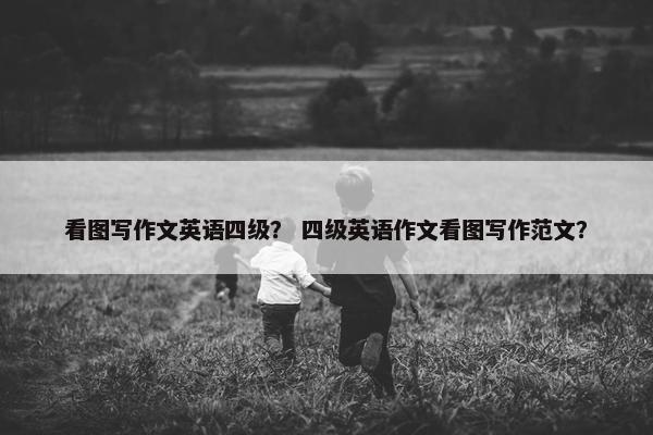 看图写作文英语四级？ 四级英语作文看图写作范文？
