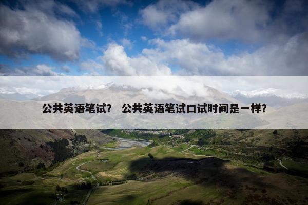 公共英语笔试？ 公共英语笔试口试时间是一样？