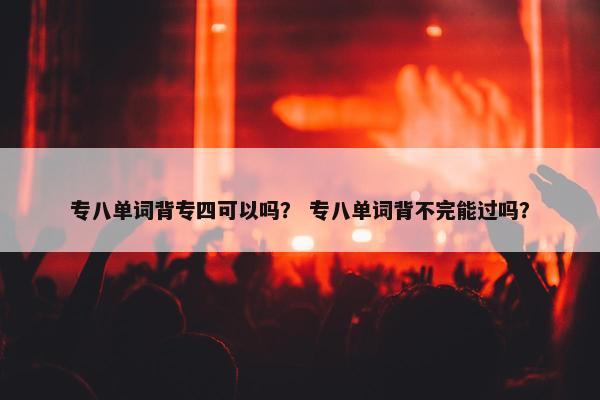 专八单词背专四可以吗？ 专八单词背不完能过吗？