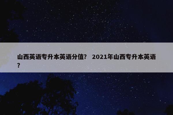 山西英语专升本英语分值？ 2021年山西专升本英语？
