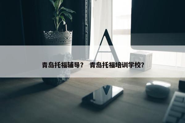 青岛托福辅导？ 青岛托福培训学校？