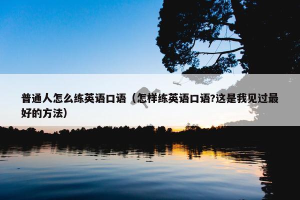 普通人怎么练英语口语（怎样练英语口语?这是我见过最好的方法）