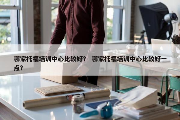 哪家托福培训中心比较好？ 哪家托福培训中心比较好一点？