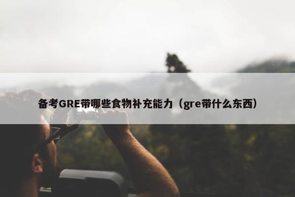 备考GRE带哪些食物补充能力（gre带什么东西）